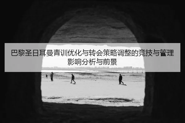 巴黎圣日耳曼青训优化与转会策略调整的竞技与管理影响分析与前景